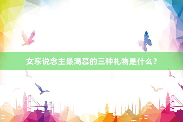 女东说念主最渴慕的三种礼物是什么？